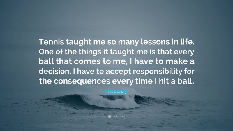 Billie Jean King Quote: “Tennis taught me so many lessons in life. One of the things it taught me is that every ball that comes to me, I have to make a decision. I have to accept responsibility for the consequences every time I hit a ball.”