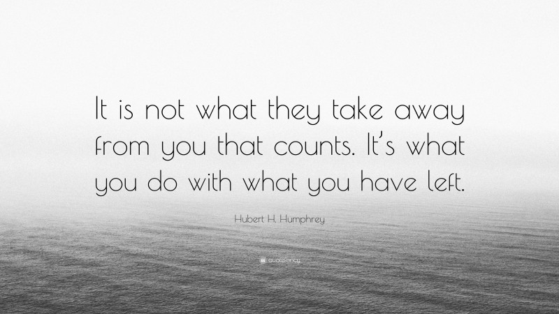 Hubert H. Humphrey Quote: “It is not what they take away from you that counts. It’s what you do with what you have left.”