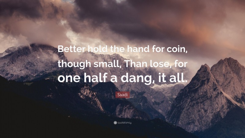 Saadi Quote: “Better hold the hand for coin, though small, Than lose, for one half a dang, it all.”