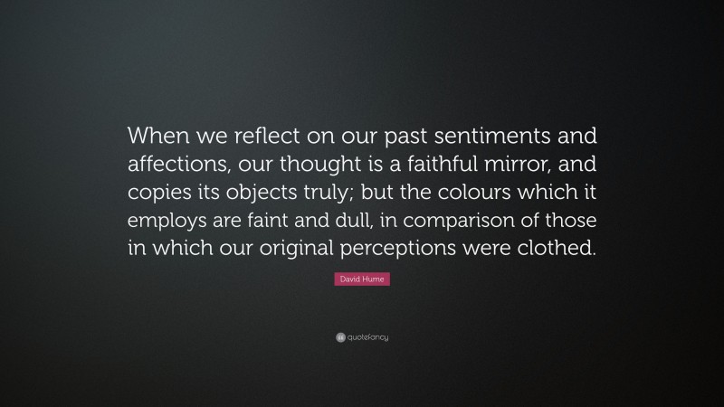 David Hume Quote: “When we reflect on our past sentiments and affections, our thought is a faithful mirror, and copies its objects truly; but the colours which it employs are faint and dull, in comparison of those in which our original perceptions were clothed.”