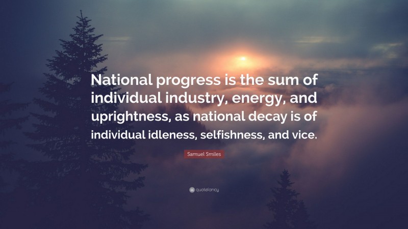 Samuel Smiles Quote: “National progress is the sum of individual industry, energy, and uprightness, as national decay is of individual idleness, selfishness, and vice.”