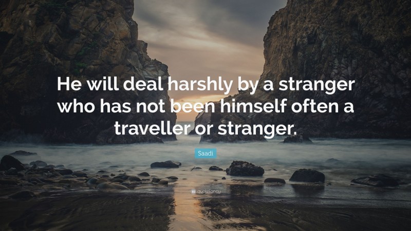 Saadi Quote: “He will deal harshly by a stranger who has not been himself often a traveller or stranger.”