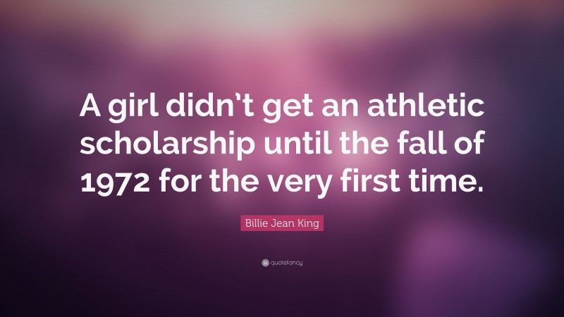 Billie Jean King Quote: “A girl didn’t get an athletic scholarship until the fall of 1972 for the very first time.”