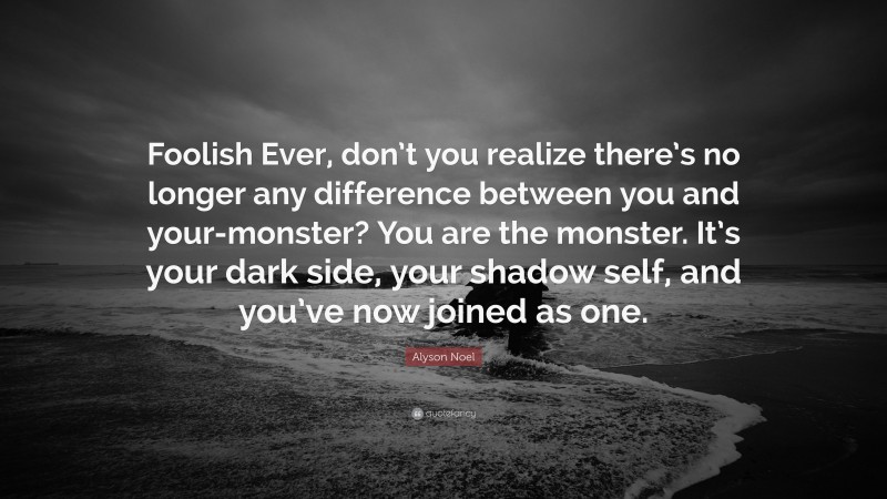 Alyson Noel Quote: “Foolish Ever, don’t you realize there’s no longer any difference between you and your-monster? You are the monster. It’s your dark side, your shadow self, and you’ve now joined as one.”