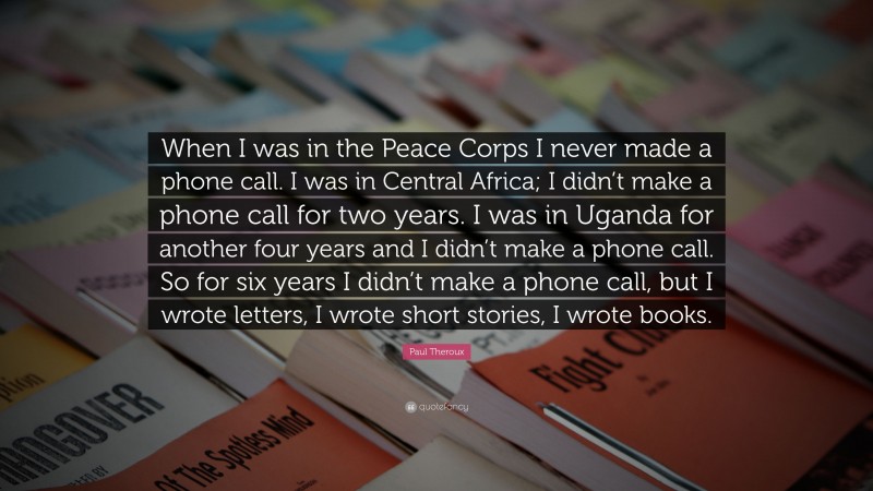 Paul Theroux Quote: “When I was in the Peace Corps I never made a phone call. I was in Central Africa; I didn’t make a phone call for two years. I was in Uganda for another four years and I didn’t make a phone call. So for six years I didn’t make a phone call, but I wrote letters, I wrote short stories, I wrote books.”