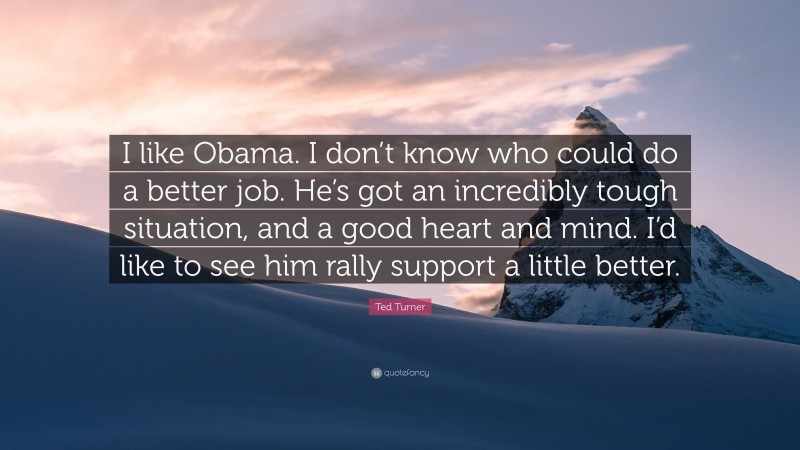 Ted Turner Quote: “I like Obama. I don’t know who could do a better job. He’s got an incredibly tough situation, and a good heart and mind. I’d like to see him rally support a little better.”
