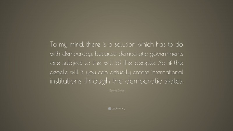 George Soros Quote: “To my mind, there is a solution which has to do with democracy, because democratic governments are subject to the will of the people. So, if the people will it, you can actually create international institutions through the democratic states.”