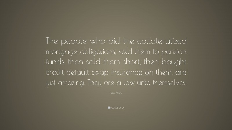 Ben Stein Quote: “The people who did the collateralized mortgage obligations, sold them to pension funds, then sold them short, then bought credit default swap insurance on them, are just amazing. They are a law unto themselves.”