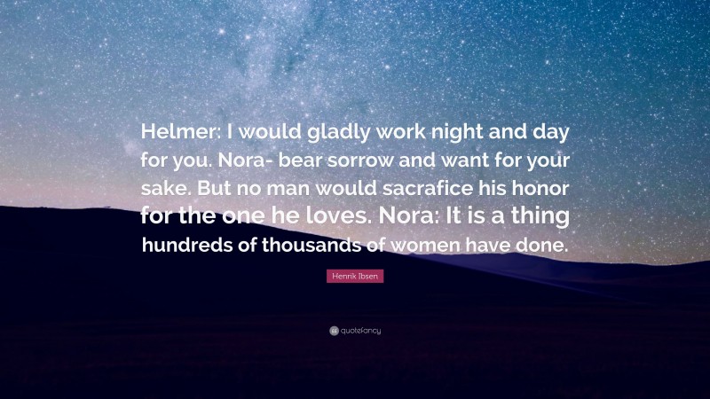 Henrik Ibsen Quote: “Helmer: I would gladly work night and day for you. Nora- bear sorrow and want for your sake. But no man would sacrafice his honor for the one he loves. Nora: It is a thing hundreds of thousands of women have done.”