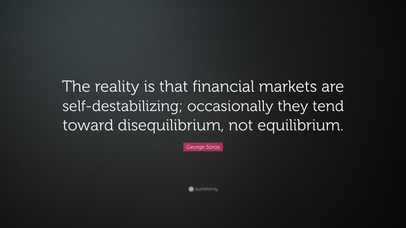 George Soros Quote: “The reality is that financial markets are self-destabilizing; occasionally they tend toward disequilibrium, not equilibrium.”