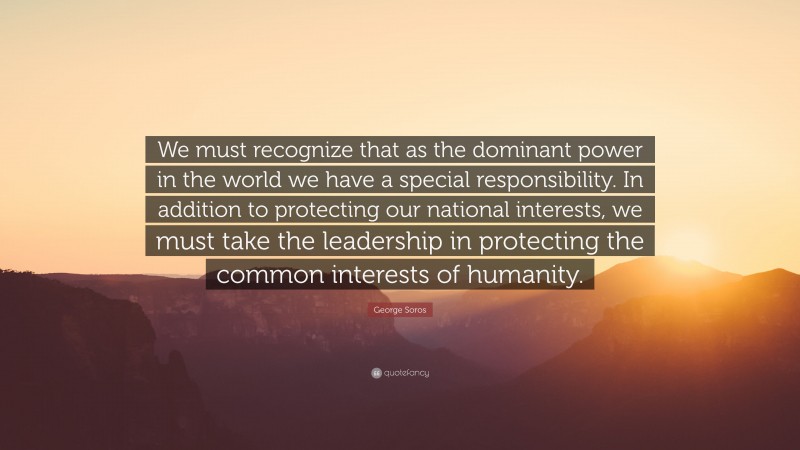 George Soros Quote: “We must recognize that as the dominant power in the world we have a special responsibility. In addition to protecting our national interests, we must take the leadership in protecting the common interests of humanity.”