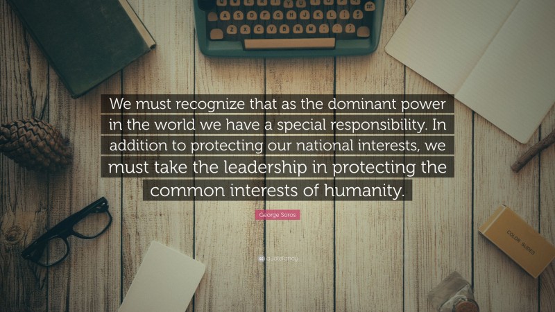 George Soros Quote: “We must recognize that as the dominant power in the world we have a special responsibility. In addition to protecting our national interests, we must take the leadership in protecting the common interests of humanity.”