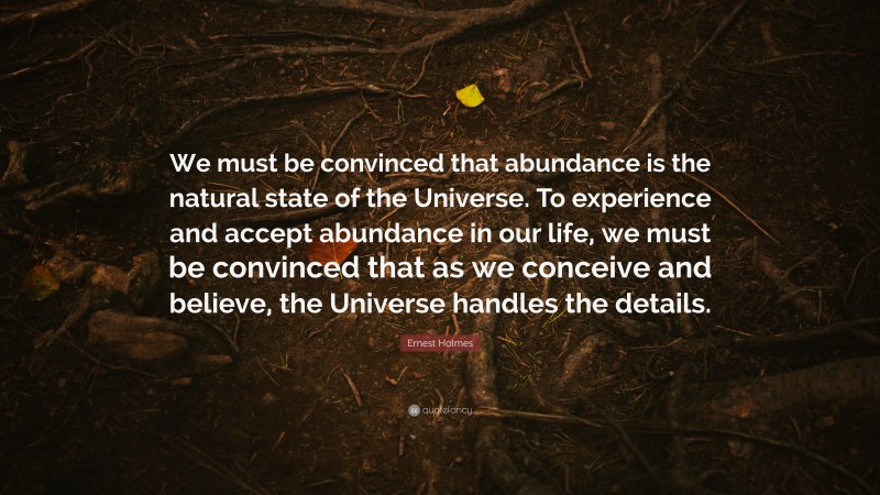 Ernest Holmes Quote: “We must be convinced that abundance is the natural state of the Universe. To experience and accept abundance in our life, we must be convinced that as we conceive and believe, the Universe handles the details.”