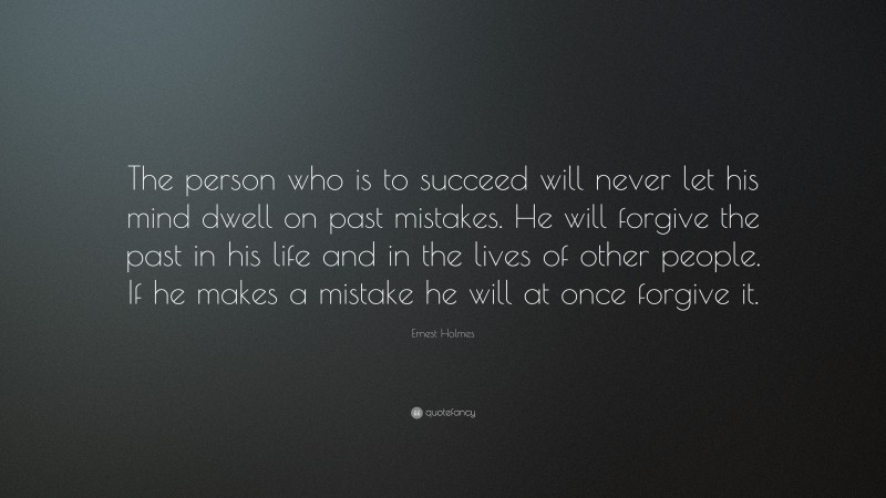Ernest Holmes Quote: “The person who is to succeed will never let his mind dwell on past mistakes. He will forgive the past in his life and in the lives of other people. If he makes a mistake he will at once forgive it.”
