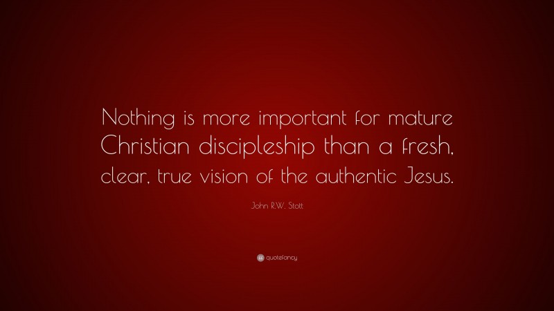 John R.W. Stott Quote: “Nothing is more important for mature Christian discipleship than a fresh, clear, true vision of the authentic Jesus.”