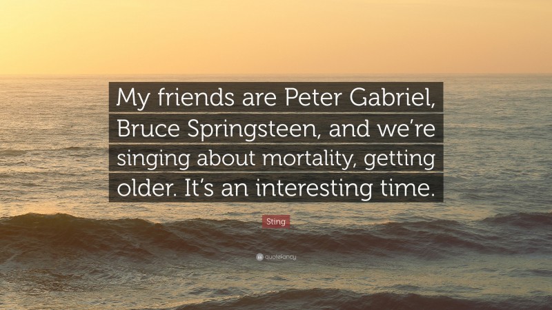 Sting Quote: “My friends are Peter Gabriel, Bruce Springsteen, and we’re singing about mortality, getting older. It’s an interesting time.”