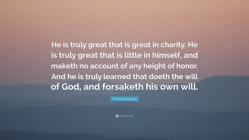 Thomas à Kempis Quote: “He is truly great that is great in charity. He is truly great that is little in himself, and maketh no account of any height of honor. And he is truly learned that doeth the will of God, and forsaketh his own will.”