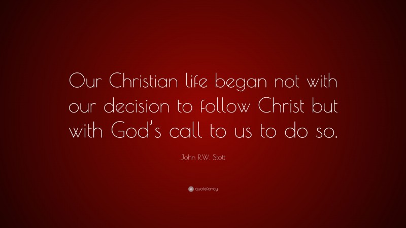 John R.W. Stott Quote: “Our Christian life began not with our decision to follow Christ but with God’s call to us to do so.”