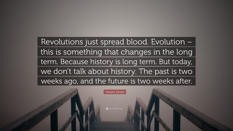 Marjane Satrapi Quote: “Revolutions just spread blood. Evolution – this is something that changes in the long term. Because history is long term. But today, we don’t talk about history. The past is two weeks ago, and the future is two weeks after.”