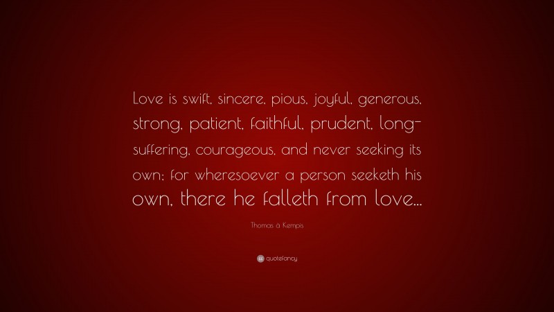 Thomas à Kempis Quote: “Love is swift, sincere, pious, joyful, generous, strong, patient, faithful, prudent, long-suffering, courageous, and never seeking its own; for wheresoever a person seeketh his own, there he falleth from love...”