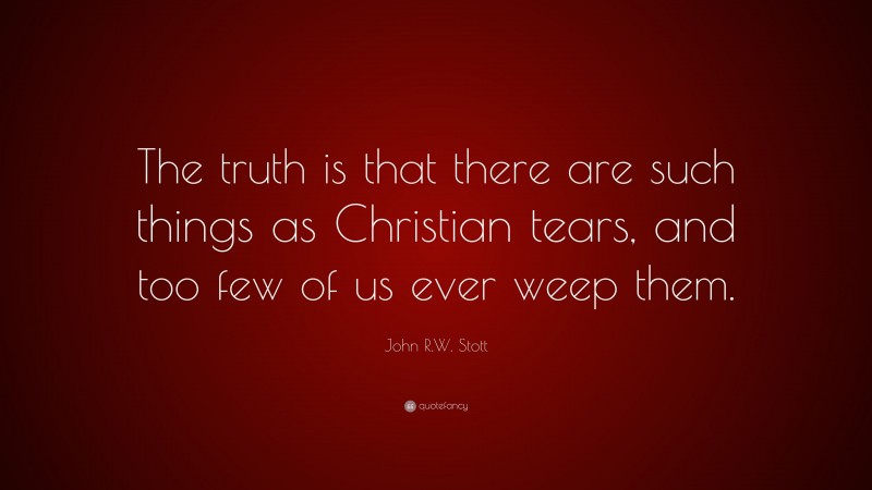 John R.W. Stott Quote: “The truth is that there are such things as Christian tears, and too few of us ever weep them.”