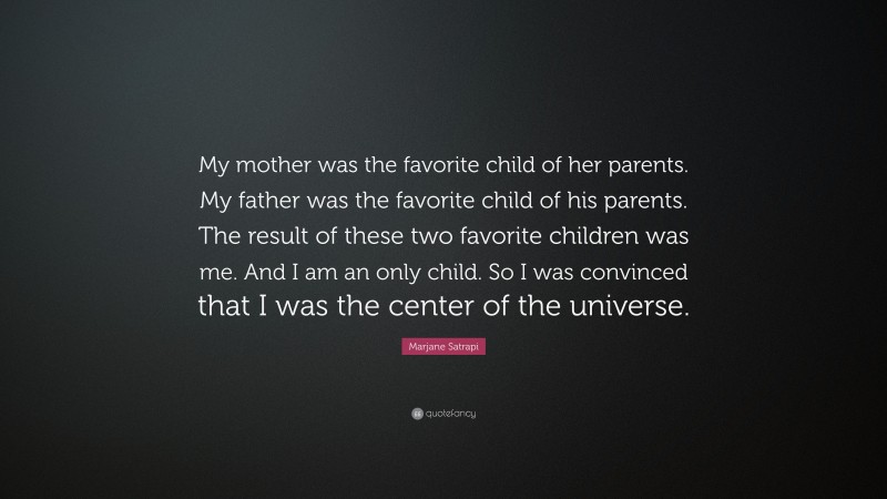Marjane Satrapi Quote: “My mother was the favorite child of her parents. My father was the favorite child of his parents. The result of these two favorite children was me. And I am an only child. So I was convinced that I was the center of the universe.”