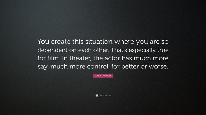 Susan Sarandon Quote: “You create this situation where you are so dependent on each other. That’s especially true for film. In theater, the actor has much more say, much more control, for better or worse.”