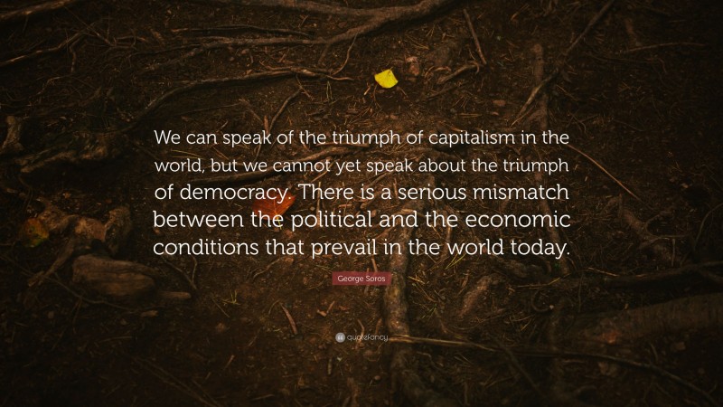 George Soros Quote: “We can speak of the triumph of capitalism in the world, but we cannot yet speak about the triumph of democracy. There is a serious mismatch between the political and the economic conditions that prevail in the world today.”