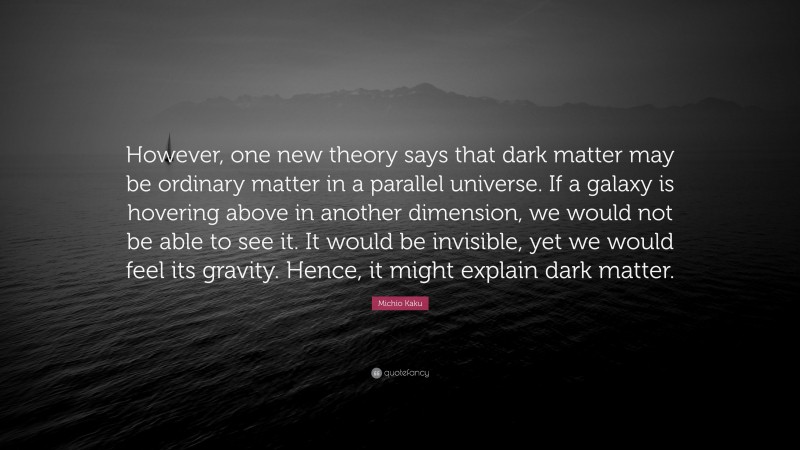 Michio Kaku Quote: “However, one new theory says that dark matter may be ordinary matter in a parallel universe. If a galaxy is hovering above in another dimension, we would not be able to see it. It would be invisible, yet we would feel its gravity. Hence, it might explain dark matter.”