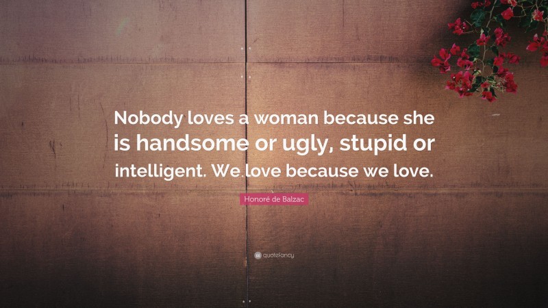 Honoré de Balzac Quote: “Nobody loves a woman because she is handsome or ugly, stupid or intelligent. We love because we love.”