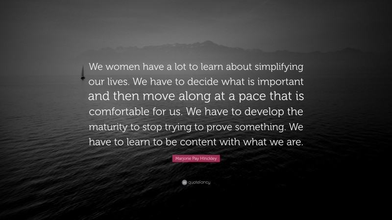 Marjorie Pay Hinckley Quote: “We women have a lot to learn about simplifying our lives. We have to decide what is important and then move along at a pace that is comfortable for us. We have to develop the maturity to stop trying to prove something. We have to learn to be content with what we are.”