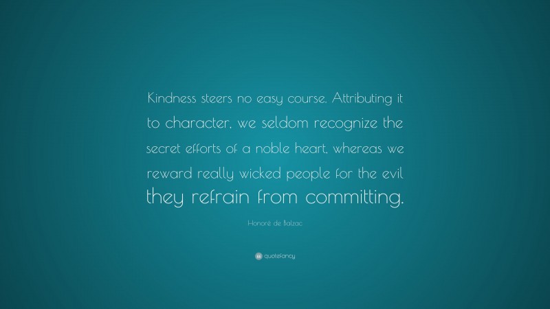 Honoré de Balzac Quote: “Kindness steers no easy course. Attributing it to character, we seldom recognize the secret efforts of a noble heart, whereas we reward really wicked people for the evil they refrain from committing.”
