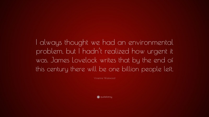 Vivienne Westwood Quote: “I always thought we had an environmental problem, but I hadn’t realized how urgent it was. James Lovelock writes that by the end of this century there will be one billion people left.”