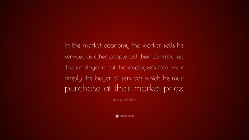 Ludwig von Mises Quote: “In the market economy the worker sells his services as other people sell their commodities. The employer is not the employee’s lord. He is simply the buyer of services which he must purchase at their market price.”