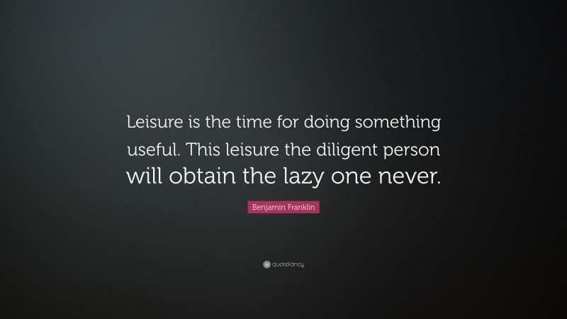 Benjamin Franklin Quote: “Leisure is the time for doing something useful. This leisure the diligent person will obtain the lazy one never.”