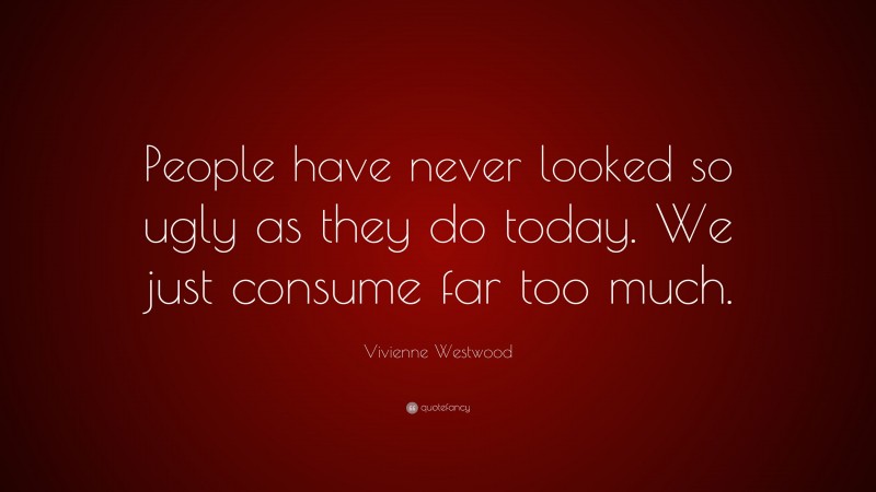 Vivienne Westwood Quote: “People have never looked so ugly as they do today. We just consume far too much.”