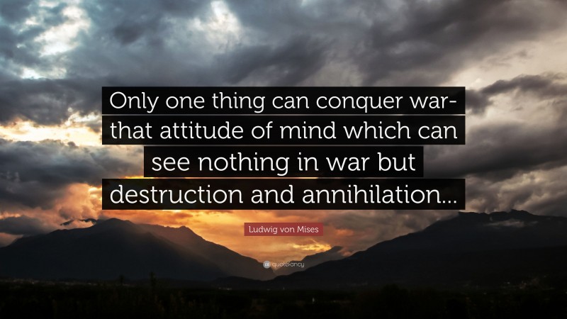 Ludwig von Mises Quote: “Only one thing can conquer war-that attitude of mind which can see nothing in war but destruction and annihilation...”