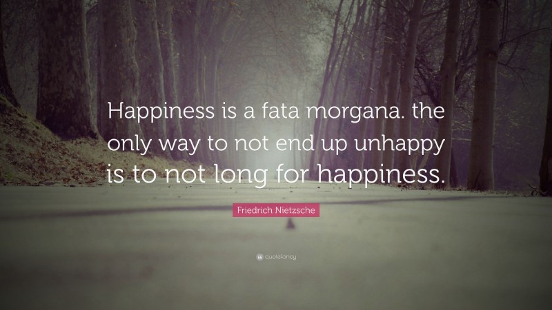 Friedrich Nietzsche Quote: “Happiness is a fata morgana. the only way to not end up unhappy is to not long for happiness.”