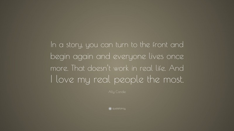Ally Condie Quote: “In a story, you can turn to the front and begin again and everyone lives once more. That doesn’t work in real life. And I love my real people the most.”