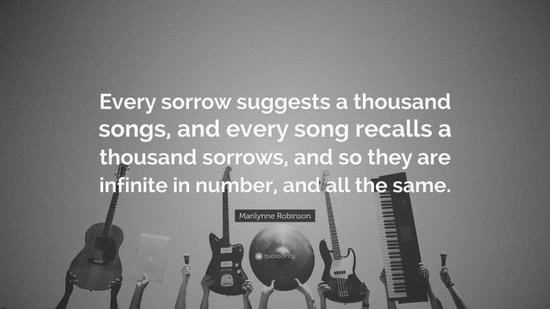 Marilynne Robinson Quote: “Every sorrow suggests a thousand songs, and every song recalls a thousand sorrows, and so they are infinite in number, and all the same.”