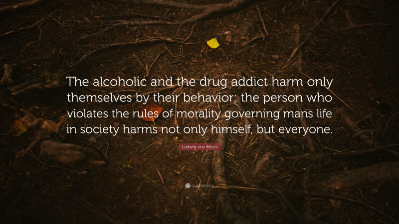 Ludwig von Mises Quote: “The alcoholic and the drug addict harm only themselves by their behavior; the person who violates the rules of morality governing mans life in society harms not only himself, but everyone.”