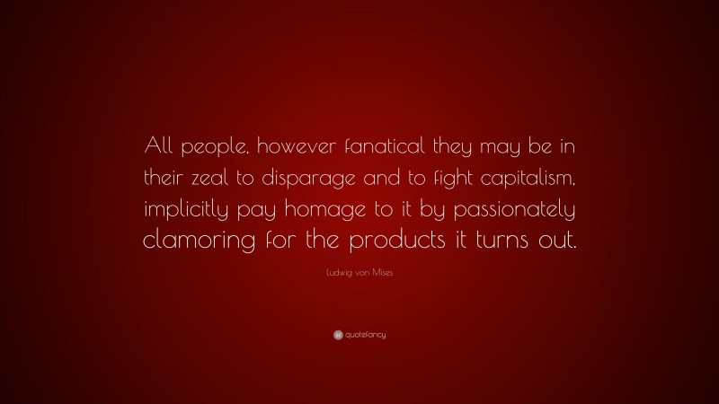 Ludwig von Mises Quote: “All people, however fanatical they may be in their zeal to disparage and to fight capitalism, implicitly pay homage to it by passionately clamoring for the products it turns out.”