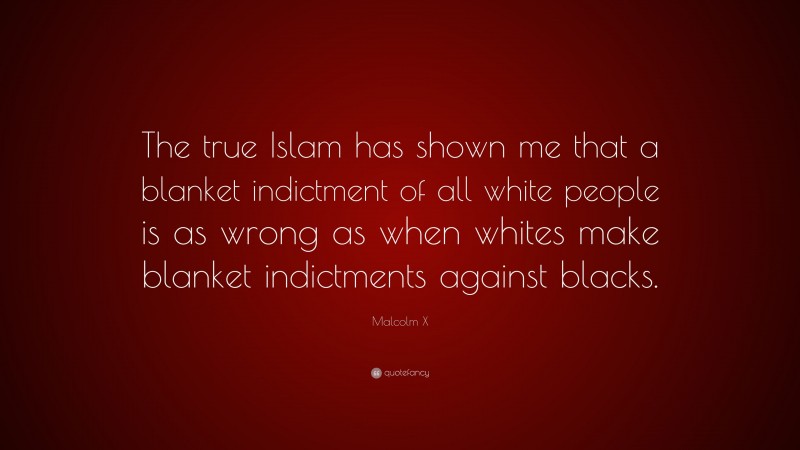 Malcolm X Quote: “The true Islam has shown me that a blanket indictment of all white people is as wrong as when whites make blanket indictments against blacks.”