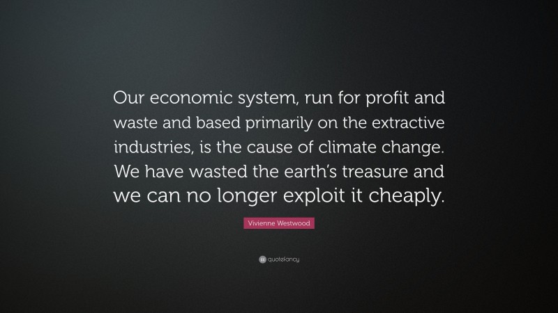 Vivienne Westwood Quote: “Our economic system, run for profit and waste and based primarily on the extractive industries, is the cause of climate change. We have wasted the earth’s treasure and we can no longer exploit it cheaply.”