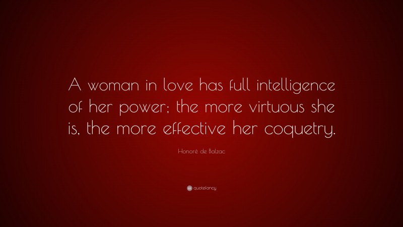 Honoré de Balzac Quote: “A woman in love has full intelligence of her power; the more virtuous she is, the more effective her coquetry.”