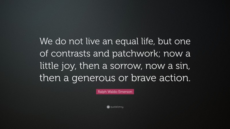 Ralph Waldo Emerson Quote: “We do not live an equal life, but one of contrasts and patchwork; now a little joy, then a sorrow, now a sin, then a generous or brave action.”