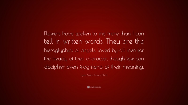 Lydia Maria Francis Child Quote: “Flowers have spoken to me more than I can tell in written words. They are the hieroglyphics of angels, loved by all men for the beauty of their character, though few can decipher even fragments of their meaning.”