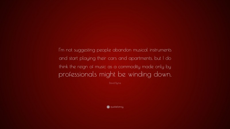 David Byrne Quote: “I’m not suggesting people abandon musical instruments and start playing their cars and apartments, but I do think the reign of music as a commodity made only by professionals might be winding down.”