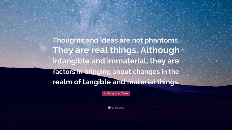 Ludwig von Mises Quote: “Thoughts and ideas are not phantoms. They are real things. Although intangible and immaterial, they are factors in bringing about changes in the realm of tangible and material things.”
