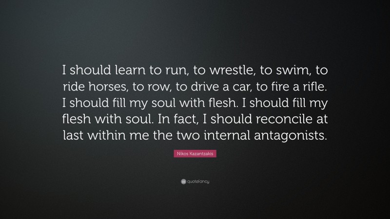Nikos Kazantzakis Quote: “I should learn to run, to wrestle, to swim, to ride horses, to row, to drive a car, to fire a rifle. I should fill my soul with flesh. I should fill my flesh with soul. In fact, I should reconcile at last within me the two internal antagonists.”